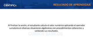 Al finalizar la sesión, el estudiante calcula el valor numérico aplicando el operador
sumatoria en diversas situaciones algebraicas con procedimientos coherentes y
validando sus resultados.
RESULTADO DE APRENDIZAJE
 
