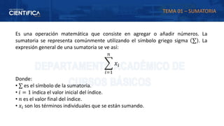 Es una operación matemática que consiste en agregar o añadir números. La
sumatoria se representa comúnmente utilizando el símbolo griego sigma ∑ . La
expresión general de una sumatoria se ve así:
෍
𝑖=1
𝑛
𝑥𝑖
Donde:
• ∑ es el símbolo de la sumatoria.
• 𝑖 = 1 indica el valor inicial del índice.
• 𝑛 es el valor final del índice.
• 𝑥𝑖 son los términos individuales que se están sumando.
TEMA 01 – SUMATORIA
 