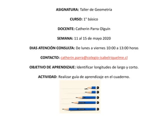 ASIGNATURA: Taller de Geometría
CURSO: 1° básico
DOCENTE: Catherin Parra Olguín
SEMANA: 11 al 15 de mayo 2020
DIAS ATENCIÓN CONSULTA: De lunes a viernes 10:00 a 13:00 horas
CONTACTO: catherin.parra@colegio-isabelriquelme.cl
OBJETIVO DE APRENDIZAJE: Identificar longitudes de largo y corto.
ACTIVIDAD: Realizar guía de aprendizaje en el cuaderno.