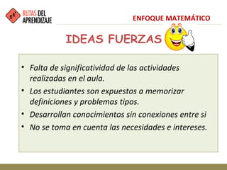 IDEAS FUERZAS
• Falta de significatividad de las actividades
realizadas en el aula.
• Los estudiantes son expuestos a memorizar
definiciones y problemas tipos.
• Desarrollan conocimientos sin conexiones entre si
• No se toma en cuenta las necesidades e intereses.
ENFOQUE MATEMÁTICO
 