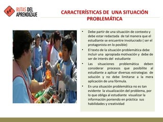 • Debe partir de una situación de contexto y
debe estar redactada de tal manera que el
estudiante se encuentre involucrado ( ser el
protagonista en lo posible)
• El texto de la situación problemática debe
incluir una apropiada motivación y debe de
ser de interés del estudiante
• Las situaciones problemática deben
considerar procesos que posibilite al
estudiante a aplicar diversas estrategias de
solución y no debe limitarse a la mera
aplicación de una fórmula.
• En una situación problemática no es tan
evidente la visualización del problema, por
lo que obliga al estudiante visualizar la
información poniendo en práctica sus
habilidades y creatividad
CARACTERÍSTICAS DE UNA SITUACIÓN
PROBLEMÁTICA
 