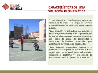 • Las situaciones problemáticas deben ser
ideados de tal modo que obligue al alumno a
tomar decisiones en base a sus conocimientos
previos.
•Una situación problemática no prioriza el
resultado ( una cantidad), prioriza procesos, por
lo que su planteamiento involucra situaciones
con cierto de grado de complejidad y
actividades debidamente elaboradas para
garantizar la movilización de capacidades.
•Una situación problemática promueve el
razonamiento obligando al estudiante a hacer
suposiciones sobre condiciones del contexto
vinculado al problema y con criterio de
razonabilidad. Ellas no pueden ser arbitrarias.
CARACTERÍSTICAS DE UNA
SITUACIÓN PROBLEMÁTICA
 