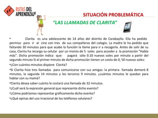 • Clarita es una adolescente de 14 años del distrito de Carabayllo. Ella ha pedido
permiso para ir al cine con tres de sus compañeras del colegio. La madre le ha pedido que
faltando 30 minutos para que acabe la función la llame para ir a recogerla. Antes de salir de su
casa, Clarita ha recargo su celular por un monto de 5 soles para acceder a la promoción “Habla
más”. Dicha promoción indica que: pagará sólo 0.10 nuevos soles por minuto a partir del
segundo minuto Si el primer minuto de dicha promoción tienen un costo de 0, 50 nuevos soles:
•¿Con cuántos minutos dispone Clarita?
•Si Clarita hizo tres llamadas para comunicarse con sus amigas: la primera llamada demoró 8
minutos, la segunda 14 minutos y los terceros 9 minutos. ¿cuántos minutos le quedan para
hablar con su mamá?
•Clarita desea saber cuánto le costará una llamada de 32 minutos.
•¿Cuál será la expresión general que represente dicho evento?
•¿Cómo podríamos representar gráficamente dicho evento?
•¿Qué opinas del uso irracional de los teléfonos celulares?
“LAS LLAMADAS DE CLARITA”
SITUACIÓN PROBLEMÁTICA
 