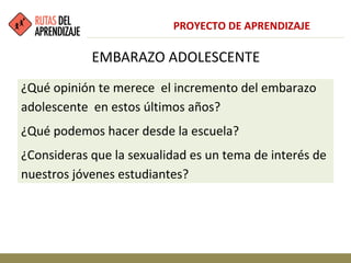 EMBARAZO ADOLESCENTE
¿Qué opinión te merece el incremento del embarazo
adolescente en estos últimos años?
¿Qué podemos hacer desde la escuela?
¿Consideras que la sexualidad es un tema de interés de
nuestros jóvenes estudiantes?
PROYECTO DE APRENDIZAJE
 