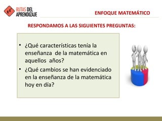 • ¿Qué características tenía la
enseñanza de la matemática en
aquellos años?
• ¿Qué cambios se han evidenciado
en la enseñanza de la matemática
hoy en día?
ENFOQUE MATEMÁTICO
RESPONDAMOS A LAS SIGUIENTES PREGUNTAS:
 