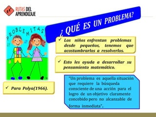  Los niños enfrentan problemas
desde pequeños, tenemos que
acostumbrarlos a resolverlos.
 Esto les ayuda a desarrollar su
pensamiento matemático.
 Para Polya(1966).
“Un problema es aquella situación
que requiere la búsqueda
consciente de una acción para el
logro de un objetivo claramente
concebido pero no alcanzable de
forma inmediata”.
 
