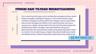 Micro teaching berfungsi untuk memberikan pengalaman baru dalam
belajar mengajar, sedangkan bagi guru micro teaching berfungsi
memberi penyegaran keterampilan dan sebagai sarana umpan balik
atas kinerja mengajarnya. Melalui micro teaching, baik calon guru
maupun guru dapat memperoleh informasi tentang kekurangan dan
kelebihannya dalam mengajar. Apa saja kelebihan yang perlu
dipertahankan dan apa saja kekurangan yang dapat diperbaiki. Selain
itu, melalui micro teaching guru dapat mencoba metode atau model
pembelajaran baru sebelum digunakan pada kelas yang sebenarnya.
FUNGSI DAN TUJUAN MICROTEACHING
 