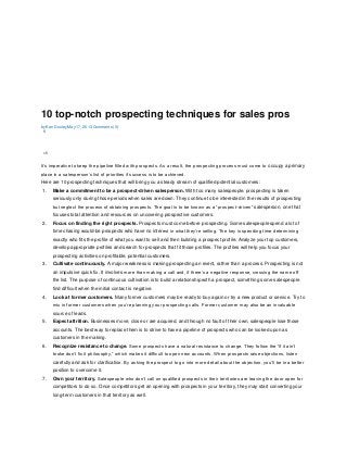 10 top-notch prospecting techniques for sales pros
by Ken Dooley May 17, 2013 Comments (0)
5
15
It’s imperative to keep the pipeline filled with prospects. As a result, the prospecting process must come to occupy a primary
place in a salesperson’s list of priorities if success is to be achieved.
Here are 10 prospecting techniques that will bring you a steady stream of qualified potential customers:
1. Make a commitment to be a prospect-driven salesperson. With too many salespeople, prospecting is taken
seriously only during those periods when sales are down. They continue to be interested in the results of prospecting
but neglect the process of obtaining prospects. The goal is to be known as a “prospect-driven” salesperson, one that
focuses total attention and resources on uncovering prospective customers.
2. Focus on finding the right prospects. Prospects must come before prospecting. Some salespeople spend a lot of
time chasing would-be prospects who have no interest in what they’re selling. The key is spending time determining
exactly who fits the profile of what you want to sell and then building a prospect profile. Analyze your top customers,
develop appropriate profiles and search for prospects that fit those profiles. The profiles will help you focus your
prospecting activities on profitable, potential customers.
3. Cultivate continuously. A major weakness is making prospecting an event, rather than a process. Prospecting is not
an impulsive quick fix. It involves more than making a call and, if there’s a negative response, crossing the name off
the list. The purpose of continuous cultivation is to build a relationship with a prospect, something some salespeople
find difficult when the initial contact is negative.
4. Look at former customers. Many former customers may be ready to buy again or try a new product or service. Try to
mix in former customers when you’re planning your prospecting calls. Former customer may also be an invaluable
source of leads.
5. Expect attrition. Businesses move, close or are acquired, and through no fault of their own, salespeople lose those
accounts. The best way to replace them is to strive to have a pipeline of prospects who can be looked upon as
customers in the making.
6. Recognize resistance to change. Some prospects have a natural resistance to change. They follow the “if it ain’t
broke don’t fix it philosophy,” which makes it difficult to open new accounts. When prospects raise objections, listen
carefully and ask for clarification. By asking the prospect to go into more detail about the objection, you’ll be in a better
position to overcome it.
7. Own your territory. Salespeople who don’t call on qualified prospects in their territories are leaving the door open for
competitors to do so. Once competitors get an opening with prospects in your territory, they may start converting your
long-term customers in that territory as well.
 