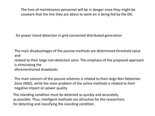 The main disadvantages of the passive methods are determined threshold value
and
related to their large non-detection zone. The emphasis of the proposed approach
is eliminating the
aforementioned drawbacks
The main concern of the passive schemes is related to their large Non Detection
Zone (NDZ), while the main problem of the active methods is related to their
negative impact on power quality
The islanding condition must be detected as quickly and accurately
as possible. Thus, intelligent methods are attractive for the researchers
for detecting and classifying the islanding condition.
for power island detection in grid connected distributed generation
The lives of maintenance personnel will be in danger since they might be
unaware that the line they are about to work on is being fed by the DG.
 
