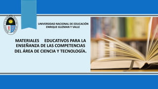 MATERIALES EDUCATIVOS PARA LA
ENSEÑANZA DE LAS COMPETENCIAS
DEL ÁREA DE CIENCIA Y TECNOLOGÍA.
UNIVERSIDAD NACIONAL DE EDUCACIÓN
ENRIQUE GUZMAN Y VALLE
 