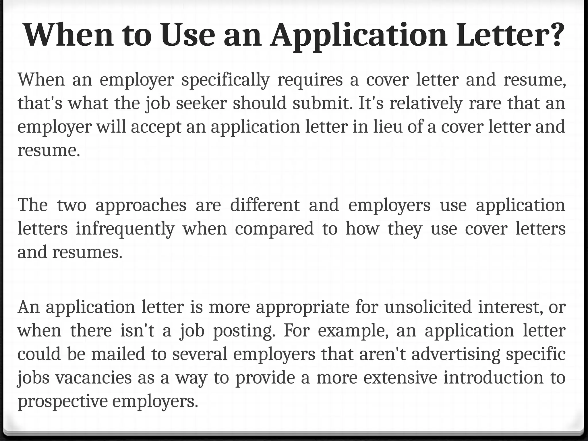 When to Use an Application Letter?
When an employer specifically requires a cover letter and resume,
that's what the job seeker should submit. It's relatively rare that an
employer will accept an application letter in lieu of a cover letter and
resume.
The two approaches are different and employers use application
letters infrequently when compared to how they use cover letters
and resumes.
An application letter is more appropriate for unsolicited interest, or
when there isn't a job posting. For example, an application letter
could be mailed to several employers that aren't advertising specific
jobs vacancies as a way to provide a more extensive introduction to
prospective employers.
 