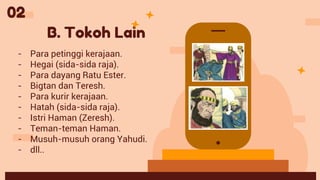 B. Tokoh Lain
- Para petinggi kerajaan.
- Hegai (sida-sida raja).
- Para dayang Ratu Ester.
- Bigtan dan Teresh.
- Para kurir kerajaan.
- Hatah (sida-sida raja).
- Istri Haman (Zeresh).
- Teman-teman Haman.
- Musuh-musuh orang Yahudi.
- dll..
02
 