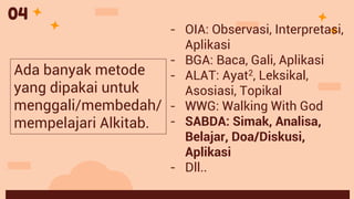 - OIA: Observasi, Interpretasi,
Aplikasi
- BGA: Baca, Gali, Aplikasi
- ALAT: Ayat2, Leksikal,
Asosiasi, Topikal
- WWG: Walking With God
- SABDA: Simak, Analisa,
Belajar, Doa/Diskusi,
Aplikasi
- Dll..
Ada banyak metode
yang dipakai untuk
menggali/membedah/
mempelajari Alkitab.
04
 