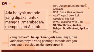 Yang terbaik? : belajar+mengerti semuanya, dan
variasi/caranya ! Yang penting : metode dengan
persiapan, persiapan, dan persiapan !!
04 - OIA: Observasi, Interpretasi,
Aplikasi
- BGA: Baca, Gali, Aplikasi
- ALAT: Ayat2, Leksikal,
Asosiasi, Topikal
- WWG: Walking With God
- SABDA: Simak, Analisa,
Belajar, Doa/Diskusi, Aplikasi
- Dll..
Ada banyak metode
yang dipakai untuk
menggali/membedah/
mempelajari Alkitab.
 