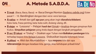 A. Metode S.A.B.D.A.
04
● S imak (Baca, Baca, Baca) ⇒ Baca/Dengar/Nonton (badeno.sabda.org) Ester
pasal 1 - 10. Bandingkan dengan/dari versi-versi lainnya.
● A nalisa ⇒ Amati dan gali apa pun yang akan ingin dianalisis/didalami.
Kata-kata, frasa penting, kata-kata sulit, diulang-ulang, dll..
● B elajar ⇒ “Lessons” – Pelajari hasil dari Simak + Analisa dengan pimpinan Roh
Kudus. Simpulkan pelajaran yang Anda dapat dengan langkah penggalian.
● D oa / D iskusi ⇒ “Dialog” – Doakan agar Tuhan membukakan pandangan kita
terhadap bagian kita Belajar/Lessons. Diskusikan kepada kelompok besar.
● A plikasi ⇒ Aksi dan Akuntabilitas – Apa respons kita dan apa
relevansinya dengan keadaan kita, gereja, atau kehidupan pribadi kita?
 
