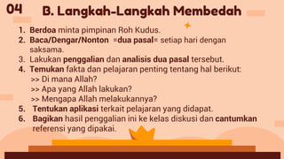04
1. Berdoa minta pimpinan Roh Kudus.
2. Baca/Dengar/Nonton =dua pasal= setiap hari dengan
saksama.
3. Lakukan penggalian dan analisis dua pasal tersebut.
4. Temukan fakta dan pelajaran penting tentang hal berikut:
>> Di mana Allah?
>> Apa yang Allah lakukan?
>> Mengapa Allah melakukannya?
5. Tentukan aplikasi terkait pelajaran yang didapat.
6. Bagikan hasil penggalian ini ke kelas diskusi dan cantumkan
referensi yang dipakai.
B. Langkah-Langkah Membedah
 