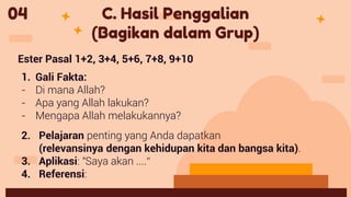 04 C. Hasil Penggalian
(Bagikan dalam Grup)
Ester Pasal 1+2, 3+4, 5+6, 7+8, 9+10
1. Gali Fakta:
- Di mana Allah?
- Apa yang Allah lakukan?
- Mengapa Allah melakukannya?
2. Pelajaran penting yang Anda dapatkan
(relevansinya dengan kehidupan kita dan bangsa kita).
3. Aplikasi: "Saya akan ....“
4. Referensi:
 