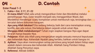 D. Contoh
04
Ester Pasal 1-2
1. Fakta = Est. 2:17, 21-22
- Di mana Allah? Allah ada untuk mengarahkan Ester dan Mordekhai melalui
pemeliharaan-Nya. Ester terpilih menjadi ratu menggantikan Wasti, dan
Mordekhai mendengar suatu komplotan untuk membunuh raja, tersingkap dan
tercatat dalam dokumen kerajaan.
- Apa yang Allah lakukan? Dia sedang bekerja, baik dari cara menetapkan orang,
konflik, dan ada solusi, Dia bekerja dalam sejarah untuk umat-Nya.
- Mengapa Allah melakukannya? Tuhan ingin siapkan bangsa-Nya agar dapat
terarah hanya kepada-Nya.
2. Pelajaran: Allah ada Allah yang mengerjakan segala sesuatu menurut keputusan
dan kehendak-Nya. Kehendak-Nyalah yang berlaku, bahkan untuk bangsa ini.
3. Aplikasi: Saya akan merenungkan setiap peristiwa yang terjadi dalam hidup saya
adalah dalam rencana dan kehendak Allah. Allahlah Sang Pemberi Hidup,
Allahlah Sang Penuntun saya.
3. Referensi: Alkitab SABDA
 