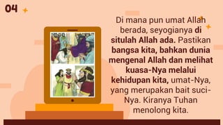 Di mana pun umat Allah
berada, seyogianya di
situlah Allah ada. Pastikan
bangsa kita, bahkan dunia
mengenal Allah dan melihat
kuasa-Nya melalui
kehidupan kita, umat-Nya,
yang merupakan bait suci-
Nya. Kiranya Tuhan
menolong kita.
04
 
