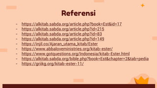 Referensi
- https://alkitab.sabda.org/article.php?book=Est&id=17
- https://alkitab.sabda.org/article.php?id=215
- https://alkitab.sabda.org/article.php?id=83
- https://alkitab.sabda.org/article.php?id=149
- https://injil.co/Ajaran_utama_kitab/Ester
- https://www.abbaloveministries.org/kitab-ester/
- https://www.gotquestions.org/Indonesia/kitab-Ester.html
- https://alkitab.sabda.org/bible.php?book=Est&chapter=2&tab=pedia
- https://griikg.org/kitab-ester-11/
 