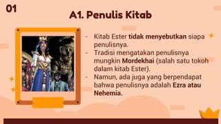 A1. Penulis Kitab
- Kitab Ester tidak menyebutkan siapa
penulisnya.
- Tradisi mengatakan penulisnya
mungkin Mordekhai (salah satu tokoh
dalam kitab Ester).
- Namun, ada juga yang berpendapat
bahwa penulisnya adalah Ezra atau
Nehemia.
01
 