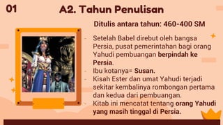 - Setelah Babel direbut oleh bangsa
Persia, pusat pemerintahan bagi orang
Yahudi pembuangan berpindah ke
Persia.
- Ibu kotanya= Susan.
- Kisah Ester dan umat Yahudi terjadi
sekitar kembalinya rombongan pertama
dan kedua dari pembuangan.
- Kitab ini mencatat tentang orang Yahudi
yang masih tinggal di Persia.
01 A2. Tahun Penulisan
Ditulis antara tahun: 460-400 SM
 