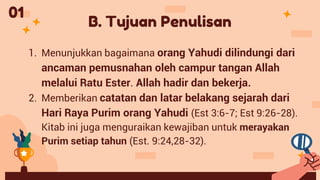 B. Tujuan Penulisan
1. Menunjukkan bagaimana orang Yahudi dilindungi dari
ancaman pemusnahan oleh campur tangan Allah
melalui Ratu Ester. Allah hadir dan bekerja.
2. Memberikan catatan dan latar belakang sejarah dari
Hari Raya Purim orang Yahudi (Est 3:6-7; Est 9:26-28).
Kitab ini juga menguraikan kewajiban untuk merayakan
Purim setiap tahun (Est. 9:24,28-32).
01
 