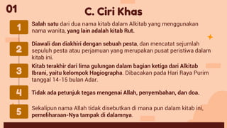 Diawali dan diakhiri dengan sebuah pesta, dan mencatat sejumlah
sepuluh pesta atau perjamuan yang merupakan pusat peristiwa dalam
kitab ini.
Salah satu dari dua nama kitab dalam Alkitab yang menggunakan
nama wanita, yang lain adalah kitab Rut.
Tidak ada petunjuk tegas mengenai Allah, penyembahan, dan doa.
Kitab terakhir dari lima gulungan dalam bagian ketiga dari Alkitab
Ibrani, yaitu kelompok Hagiographa. Dibacakan pada Hari Raya Purim
tanggal 14-15 bulan Adar.
C. Ciri Khas
1
2
3
4
01
5
Sekalipun nama Allah tidak disebutkan di mana pun dalam kitab ini,
pemeliharaan-Nya tampak di dalamnya.
 