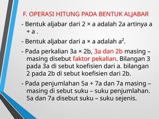 F. OPERASI HITUNG PADA BENTUK ALJABAR
- Bentuk aljabar dari 2 × a adalah 2a artinya a
+ a .
- Bentuk aljabar dari a × a adalah a².
- Pada perkalian 3a × 2b, 3a dan 2b masing –
masing disebut faktor pekalian. Bilangan 3
pada 3a di sebut koefisien dari a. bilangan
2 pada 2b di sebut koefisien dari 2b.
- Pada penjumlahan 5a + 7a dan 7a masing –
masing di sebut suku – suku penjumlahan.
5a dan 7a disebut suku – suku sejenis.
 