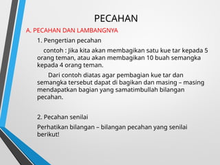 PECAHAN
A. PECAHAN DAN LAMBANGNYA
1. Pengertian pecahan
contoh : Jika kita akan membagikan satu kue tar kepada 5
orang teman, atau akan membagikan 10 buah semangka
kepada 4 orang teman.
Dari contoh diatas agar pembagian kue tar dan
semangka tersebut dapat di bagikan dan masing – masing
mendapatkan bagian yang samatimbullah bilangan
pecahan.
2. Pecahan senilai
Perhatikan bilangan – bilangan pecahan yang senilai
berikut!
 