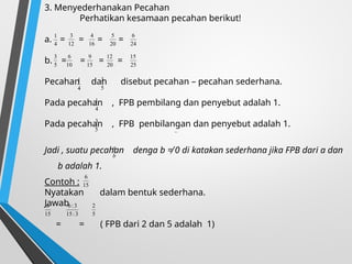3. Menyederhanakan Pecahan
Perhatikan kesamaan pecahan berikut!
a. = = = =
b. = = = =
Pecahan dan disebut pecahan – pecahan sederhana.
Pada pecahan , FPB pembilang dan penyebut adalah 1.
Pada pecahan , FPB penbilangan dan penyebut adalah 1.
Jadi , suatu pecahan denga b ≠ 0 di katakan sederhana jika FPB dari a dan
b adalah 1.
Contoh :
Nyatakan dalam bentuk sederhana.
Jawab
= = ( FPB dari 2 dan 5 adalah 1)
4
1
12
3
16
4
20
5
24
6
5
3
10
6
15
9
20
12
25
15
4
1
5
3
4
1
5
3
b
a
15
6
15
6
3
:
15
3
:
6
5
2
 