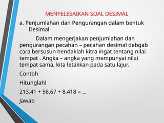 MENYELESAIKAN SOAL DESIMAL
a. Penjumlahan dan Pengurangan dalam bentuk
Desimal
Dalam mengerjakan penjumlahan dan
pengurangan pecahan – pecahan desimal debgab
cara bersusun hendaklah kitra ingat tentang nilai
tempat . Angka – angka yang mempunyai nilai
tempat sama, kita letakkan pada satu lajur.
Contoh
Hitunglah!
213,41 + 58,67 + 8,418 = …
Jawab
 