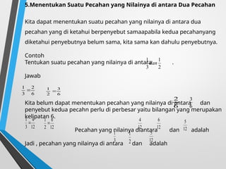 5.Menentukan Suatu Pecahan yang Nilainya di antara Dua Pecahan
Kita dapat menentukan suatu pecahan yang nilainya di antara dua
pecahan yang di ketahui berpenyebut samaapabila kedua pecahanyang
diketahui penyebutnya belum sama, kita sama kan dahulu penyebutnya.
Contoh
Tentukan suatu pecahan yang nilainya di antara .
Jawab
Kita belum dapat menentukan pecahan yang nilainya di antara dan
penyebut kedua pecahn perlu di perbesar yaitu bilangan yang merupakan
kelipatan 6.
Pecahan yang nilainya diantara dan adalah
Jadi , pecahan yang nilainya di antara dan adalah
2
1
3
1
dan
6
2
3
1

6
3
2
1

6
2
6
3
12
4
3
1

12
6
2
1

12
4
12
6
12
5
3
1
2
1
12
5
 