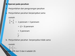 B. Operasi pada pecahan
1. Penjumlahan dan pengurangan pecahan
a. Penjumlahan pecahan berpenyebut sama
contoh
= 2 perenam + 3 perenam
= (2 + 3) perenam
= 5 perenam
=
b. Penjumlahan pecahan berpenyebut tidak sama
contoh
Jawab KPK dari 5 dan 4 adalah 20.
6
3
6
2

6
5
...
4
3
5
2


 
