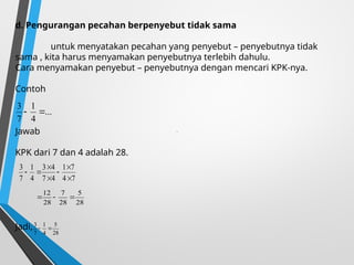 d. Pengurangan pecahan berpenyebut tidak sama
untuk menyatakan pecahan yang penyebut – penyebutnya tidak
sama , kita harus menyamakan penyebutnya terlebih dahulu.
Cara menyamakan penyebut – penyebutnya dengan mencari KPK-nya.
Contoh
Jawab
KPK dari 7 dan 4 adalah 28.
Jadi,
.
...
4
1
7
3


7
4
7
1
4
7
4
3
4
1
7
3







28
5
28
7
28
12



28
5
4
1
7
3


 