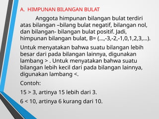 A. HIMPUNAN BILANGAN BULAT
Anggota himpunan bilangan bulat terdiri
atas bilangan –bilang bulat negatif, bilangan nol,
dan bilangan- bilangan bulat positif. Jadi,
himpunan bilangan bulat, B= (…,-3,-2,-1,0,1,2,3,…).
Untuk menyatakan bahwa suatu bilangan lebih
besar dari pada bilangan lainnya, digunakan
lambang > . Untuk menyatakan bahwa suatu
bilangan lebih kecil dari pada bilangan lainnya,
digunakan lambang <.
Contoh:
15 > 3, artinya 15 lebih dari 3.
6 < 10, artinya 6 kurang dari 10.
 