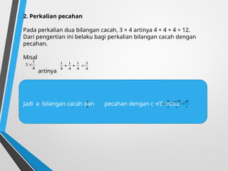 2. Perkalian pecahan
Pada perkalian dua bilangan cacah, 3 × 4 artinya 4 + 4 + 4 = 12.
Dari pengertian ini belaku bagi perkalian bilangan cacah dengan
pecahan.
Misal
artinya
4
3
4
1
4
1
4
1



4
1
3
Jadi a bilangan cacah dan pecahan dengan c ≠ 0 maka
b
a
c
ab
c
b
a
c
b
a 



 