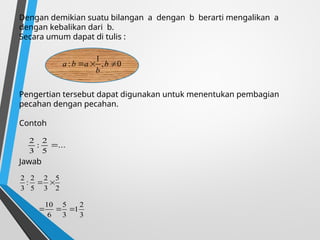 Dengan demikian suatu bilangan a dengan b berarti mengalikan a
dengan kebalikan dari b.
Secara umum dapat di tulis :
Pengertian tersebut dapat digunakan untuk menentukan pembagian
pecahan dengan pecahan.
Contoh
Jawab
0
,
1
: 

 b
b
a
b
a
0
,
1
: 

 b
b
a
b
a
...
5
2
:
3
2

2
5
3
2
5
2
:
3
2


3
2
1
3
5
6
10



 