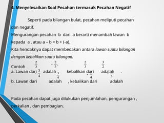 4. Menyelesaikan Soal Pecahan termasuk Pecahan Negatif
Seperti pada bilangan bulat, pecahan meliputi pecahan
dan negatif.
Mengurangan pecahan b dari a berarti menambah lawan b
kepada a , atau a – b = b + (-a).
Kita hendaknya dapat membedakan antara lawan suatu bilangan
dengan kebalikan suatu bilangan.
Contoh
a. Lawan dari adalah kebalikan dari adalah .
b. Lawan dari adalah , kebalikan dari adalah
Pada pecahan dapat juga dilukukan penjumlahan, pengurangan ,
perkalian , dan pembagian.
3
2
,
3
2

3
2
2
3
4
3

4
3
4
3
 3
4

 