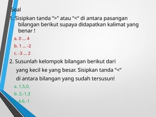 Soal
1. Sisipkan tanda “>” atau “<“ di antara pasangan
bilangan berikut supaya didapatkan kalimat yang
benar !
a. 0 … 4
b. 1 … -2
c. -3 … 2
2. Susunlah kelompok bilangan berikut dari
yang kecil ke yang besar. Sisipkan tanda “<“
di antara bilangan yang sudah tersusun!
a. 1,5,0,
b. 2,-1,3
c. 4,6,-1
 