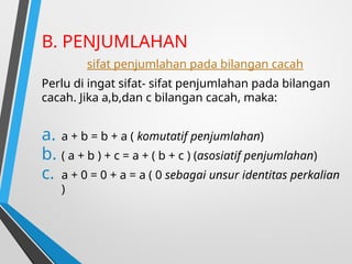 B. PENJUMLAHAN
sifat penjumlahan pada bilangan cacah
Perlu di ingat sifat- sifat penjumlahan pada bilangan
cacah. Jika a,b,dan c bilangan cacah, maka:
a. a + b = b + a ( komutatif penjumlahan)
b. ( a + b ) + c = a + ( b + c ) (asosiatif penjumlahan)
c. a + 0 = 0 + a = a ( 0 sebagai unsur identitas perkalian
)
 