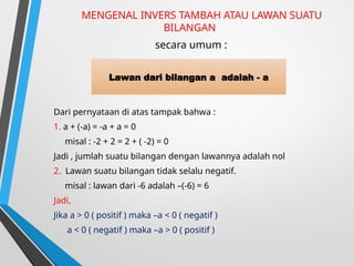MENGENAL INVERS TAMBAH ATAU LAWAN SUATU
BILANGAN
secara umum :
Dari pernyataan di atas tampak bahwa :
1. a + (-a) = -a + a = 0
misal : -2 + 2 = 2 + ( -2) = 0
Jadi , jumlah suatu bilangan dengan lawannya adalah nol
2. Lawan suatu bilangan tidak selalu negatif.
misal : lawan dari -6 adalah –(-6) = 6
Jadi,
Jika a > 0 ( positif ) maka –a < 0 ( negatif )
a < 0 ( negatif ) maka –a > 0 ( positif )
Lawan dari bilangan a adalah - a
 