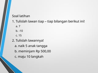 Soal latihan
1. Tulislah lawan tiap – tiap bilangan berikut ini!
a. 7
b. -10
c. 15
2. Tulislah lawannya!
a. naik 5 anak tangga
b. meminjam Rp 500,00
c. maju 10 langkah
 