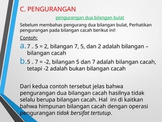 C. PENGURANGAN
pengurangan dua bilangan bulat
Sebelum membahas pengurang dua bilangan bulat, Perhatikan
pengurangan pada bilangan cacah berikut ini!
Contoh:
a.7 ₋ 5 = 2, bilangan 7, 5, dan 2 adalah bilangan –
bilangan cacah
b.5 ₋ 7 = -2, bilangan 5 dan 7 adalah bilangan cacah,
tetapi -2 adalah bukan bilangan cacah
Dari kedua contoh tersebut jelas bahwa
pengurangan dua bilangan cacah hasilnya tidak
selalu berupa bilangan cacah. Hal ini di kaitkan
bahwa himpunan bilangan cacah dengan operasi
pengurangan tidak bersifat tertutup.
 