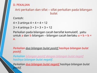 D. PEKALIAN
Arti perkalian dan sifat – sifat perkalian pada bilangan
bulat
Contoh:
4 × 3 artinya 4 + 4 + 4 = 12
3 × 4 artinya 3 + 3 + 3 + 3 = 12
Perkalian pada bilangan cacah bersifat komulatif, yaitu
untuk a dan b bilangan – bilangan cacah berlaku a × b = b ×
a.
Perkalian dua bilangan bulat positif hasilnya bilangan bulat
positif.
Perkalian bilangan positif dengan bilangan bulat negatf
hasilnya bilangan bulat negatif.
Perkalian dua bilangan bulat negatif hasilnya bilangan bulat
positif.
 