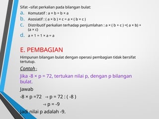 Sifat –sifat perkalian pada bilangan bulat:
a. Komutatif : a × b = b × a
b. Asosiatif : ( a × b ) × c = a × ( b × c )
c. Distributif perkalian terhadap penjumlahan : a × ( b + c ) =( a × b) +
(a × c)
d. a × 1 = 1 × a = a
E. PEMBAGIAN
Himpunan bilangan bulat dengan operasi pembagian tidak bersifat
tertutup.
Contoh :
Jika -8 × p = 72, tertukan nilai p, dengan p bilangan
bulat.
Jawab
-8 × p =72 -› p = 72 : ( -8 )
-› p = -9
Jadi nilai p adalah -9.
 
