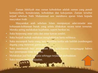 Zaman Jahiliyah atau zaman kebodohan adalah zaman yang penuh
kemusyrikan, kemaksiatan, kebodohan dan kekejaman. Zaman tersebut
terjadi sebelum Nabi Muhammad saw membawa ajaran Islam kepada
masyrakat Arab.
Masyarakat arab sebelum Islam mempunyai adat-istiadat atau
kebiasaan-kebiasaan buruk yang selalu dilakukan secara turun temurun.
Mereka sering melakukan kejahatan, seperti berikut ini.
• Suka berperang antar suku dan antar kawan sendiri.
• Suka berjudi mabuk-mabukan menghabiskan harta miliknya.
• Suka merampok harta orang lain, terutama ketika ada kalifah (rombongan)
dagang yang melewati gurun pasir.
• Suka membunuh bayi perempuan yang lahir,karena menganggap bahwa
bayi perempuan tidak berguna.
• Melakukan jual beli manusia sehingga terjadilah perbudakan.
• Suka menipu ketika berjualan.
 