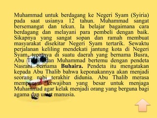Muhammad untuk berdagang ke Negeri Syam (Syiria)
pada saat usianya 12 tahun. Muhammad sangat
bersemangat dan tekun. Ia belajar bagaimana cara
berdagang dan melayani para pembeli dengan baik.
Sikapnya yang sangat sopan dan ramah membuat
masyarakat disekitar Negeri Syam tertarik. Sewaktu
perjalanan keliling mendekati jantung kota di Negeri
Syam, tepatnya di suatu daerah yang bernama Busra,
Abu Thalib dan Muhammad bertemu dengan pendeta
Nasrani bernama Buhaira. Pendeta itu mengatakan
kepada Abu Thalib bahwa keponakannya akan menjadi
seorang nabi terakhir didunia. Abu Thalib merasa
mempunyai kewajiban yang besar untuk menjaga
Muhammad agar kelak menjadi orang yang berguna bagi
agama dan umat manusia.
 