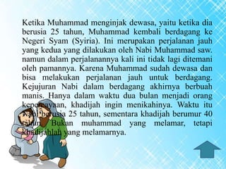 Ketika Muhammad menginjak dewasa, yaitu ketika dia
berusia 25 tahun, Muhammad kembali berdagang ke
Negeri Syam (Syiria). Ini merupakan perjalanan jauh
yang kedua yang dilakukan oleh Nabi Muhammad saw.
namun dalam perjalanannya kali ini tidak lagi ditemani
oleh pamannya. Karena Muhammad sudah dewasa dan
bisa melakukan perjalanan jauh untuk berdagang.
Kejujuran Nabi dalam berdagang akhirnya berbuah
manis. Hanya dalam waktu dua bulan menjadi orang
kepercayaan, khadijah ingin menikahinya. Waktu itu
Nabi berusia 25 tahun, sementara khadijah berumur 40
tahun. Bukan muhammad yang melamar, tetapi
khadijahlah yang melamarnya.
 
