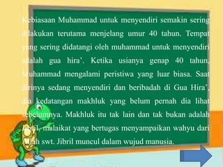 Kebiasaan Muhammad untuk menyendiri semakin sering
dilakukan terutama menjelang umur 40 tahun. Tempat
yang sering didatangi oleh muhammad untuk menyendiri
adalah gua hira’. Ketika usianya genap 40 tahun,
Muhammad mengalami peristiwa yang luar biasa. Saat
dirinya sedang menyendiri dan beribadah di Gua Hira’,
dia kedatangan makhluk yang belum pernah dia lihat
sebelumnya. Makhluk itu tak lain dan tak bukan adalah
Jibril, malaikat yang bertugas menyampaikan wahyu dari
Allah swt. Jibril muncul dalam wujud manusia.
 